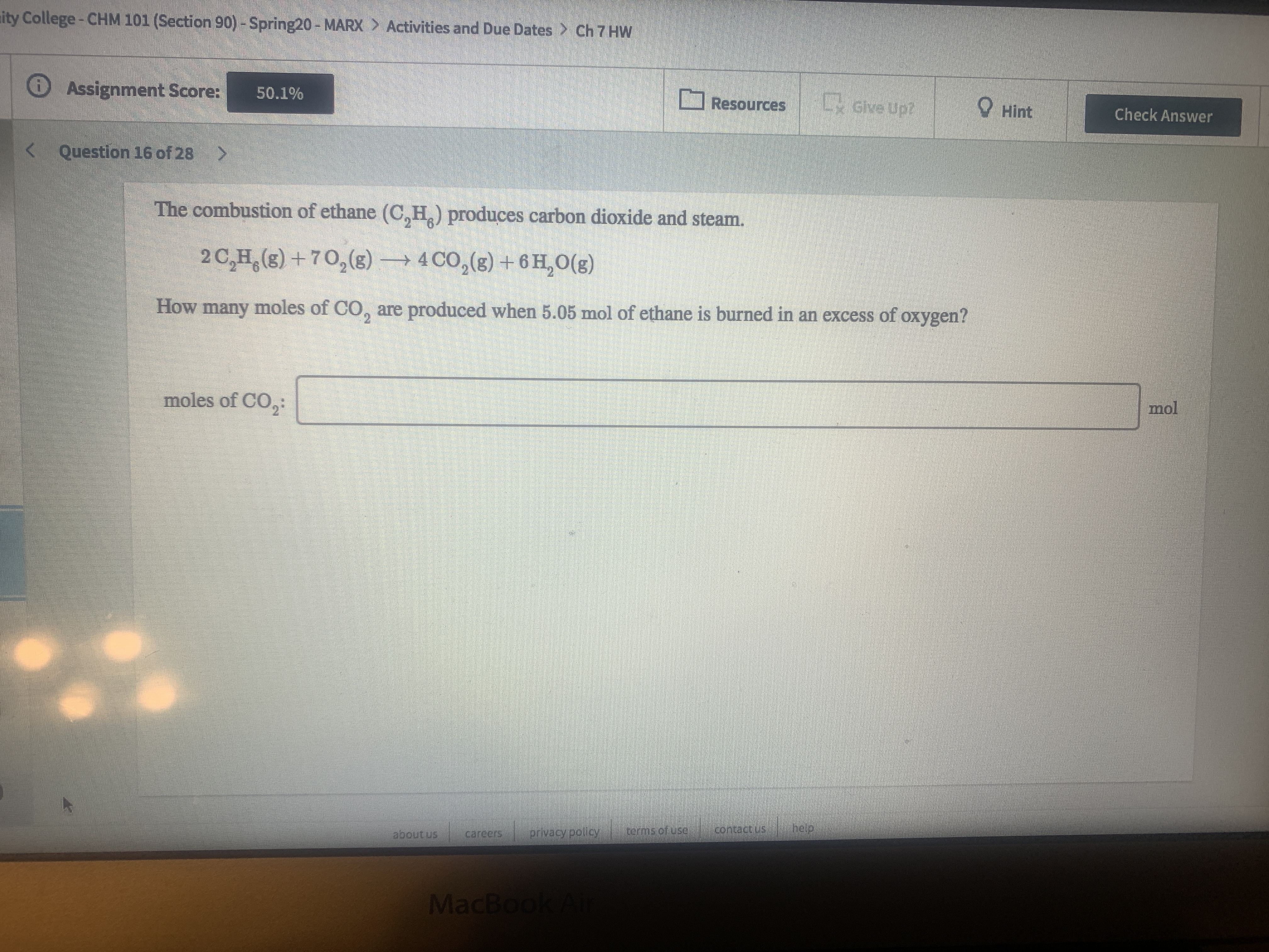 ity College-CHM 101 (Section 90) - Spring20 - MARX > Activities and Due Dates > Ch 7 HW
O Assignment Score:
O Resources Ly Give Up?
50.1%
O Hint
Check Answer
< Question 16 of 28
The combustion of ethane (C,H.) produces carbon dioxide and steam.
2 C,H,(s) +70,(g) → 4 CO,(g) + 6 H, O(g)
How many moles of CO, are produced when 5.05 mol of ethane is burned in an excess of oxygen?
moles of CO,:
mol
terms of use
contactus
help
about us
carecrs
privacy policy
MacBook A
