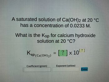 ### Solubility Product Constant Calculation for Calcium Hydroxide

#### Problem Statement:
A saturated solution of \( \text{Ca(OH)}_2 \) at 20°C has a concentration of 0.0233 M.

**Question:** What is the \( K_{sp} \) for calcium hydroxide solution at 20°C?

#### Explanation:
To calculate the solubility product constant (\( K_{sp} \)) for calcium hydroxide:

1. **Dissociation of \( \text{Ca(OH)}_2 \):**
   \[
   \text{Ca(OH)}_2 \rightleftharpoons \text{Ca}^{2+} + 2\text{OH}^-
   \]

2. **Solubility and Ion Concentration:**
   Let the solubility of \( \text{Ca(OH)}_2 \) be S M. Therefore,
   \[
   [\text{Ca}^{2+}] = S = 0.0233 \, \text{M} 
   \]
   and 
   \[
   [\text{OH}^-] = 2S = 2 \times 0.0233 = 0.0466 \, \text{M}
   \]

3. **Expression for \( K_{sp} \):**
   \[
   K_{sp} = [\text{Ca}^{2+}][\text{OH}^-]^2
   \]
   Substituting the values,
   \[
   K_{sp} = (0.0233) \times (0.0466)^2
   \]

4. **Calculation:**
   Calculate the value:
   \[
   K_{sp} = 5.07 \times 10^{-5}
   \]

5. **Representation:**
   \[
   K_{sp (\text{Ca(OH)}_2)} = [ \text{5.07} ] \times 10^{-5}
   \]

**Interactive Component:**
- **Coefficient (green):** Enter `5.07`
- **Exponent (yellow):** Enter `-5`
- **Enter Button:** Click to verify your answer.

This exercise helps in understanding the concept of solubility product constants, the dissociation of compounds in solutions, and applying stoichiometric conversions to find the necessary ion concentrations