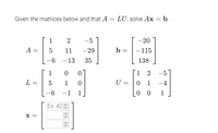 Given the matrices below and that A = LU, solve Ax = b.
1
2
-5
-20
A =
5
11
-29
b =
-115
-6 -13
35
138
1
01
1
2
-5
L =
1
U =
1
-4
-6 -1
0 0
Ex: 42
X =
<> <>
