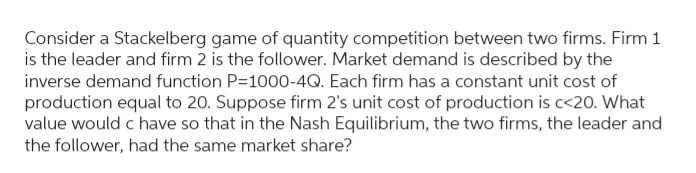 Consider a Stackelberg game of quantity competition between two firms. Firm 1
is the leader and firm 2 is the follower. Market demand is described by the
inverse demand function P=1000-4Q. Each firm has a constant unit cost of
production equal to 20. Suppose firm 2's unit cost of production is c<20. What
value would c have so that in the Nash Equilibrium, the two firms, the leader and
the follower, had the same market share?