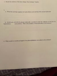 2. Should the molarity of the base change when titrating? Explain.
3.
a. Write the acid base equation for hydrochloric acid reacting with calcium hydroxide.
b. If 40.0 mL of 0.250 M calcium hydroxide is needed to reach the endpoint of 10.0 ml of a
hydrochloric
acid solution. What is the molarity of the hydrochloric acid solution?
4. What would or would not happen if no phenolphthalein was added to the solution?
