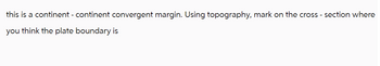 this is a continent - continent convergent margin. Using topography, mark on the cross-section where
you think the plate boundary is