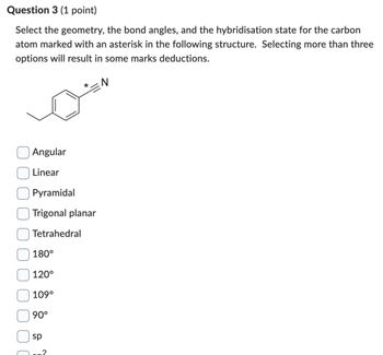 Question 3 (1 point)
Select the geometry, the bond angles, and the hybridisation state for the carbon
atom marked with an asterisk in the following structure. Selecting more than three
options will result in some marks deductions.
Angular
Linear
Pyramidal
Trigonal planar
Tetrahedral
180°
120°
109°
90°
sp
SP
*
N