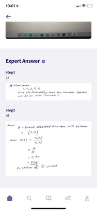 10:01 1
Expert Answer o
Step1
a)
A Given data,
1,2,3,4, 5
Find the Probability that the number selected
will be an
even number ?
Step2
b)
Now:
E = Event selected umber wi1I be even.
{?143
%3D
n(E)
Now: P(E) =
n(s)
= O. 40
= 40%
so obtion A Is carrect
?
