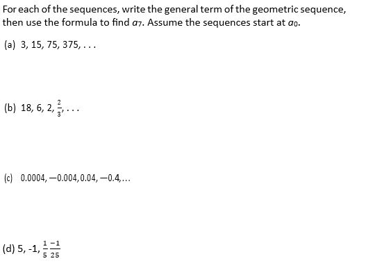 For each of the sequences, write the general term of the geometric sequence,
then use the formula to find a7. Assume the sequences start at ao.
(a) 3, 15, 75, 375,...
(b) 18, 6, 2,...
(c) 0.0004, –0.004,0.04, -0.4..
1 -1
(d) 5, -1, 25
