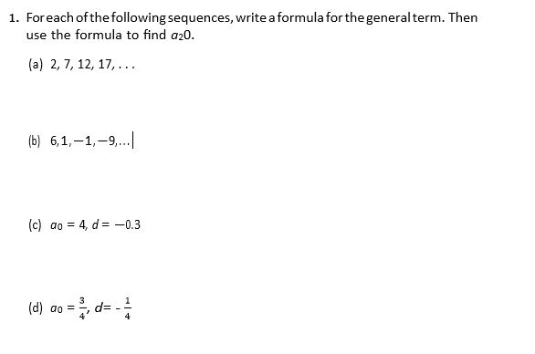 1. Foreach of the following sequences, write a formula for the generalterm. Then
use the formula to find a20.
(a) 2, 7, 12, 17, ...
(b) 6,1,-1,-9,.
(c) ao = 4, d = -0.3
(d) ao = , d=
4
