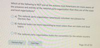 Which of the following is NOT one of the reasons most Americans are more aware of
the presence and activity of the national party organization than they are of the state
and local organizations?
A)
The national party organization spearheads volunteer recruitment for
Election Day
B) National topics are more interesting to most voters than are state and local
topics
O C) The national party organization holds the convention for the whole country
Previous Page
Next Page
Page 35 of 53
