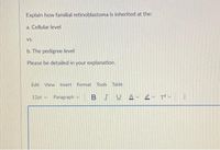 Explain how familial retinoblastoma is inherited at the:
a. Čellular level
Vs.
b. The pedigree level
Please be detailed in your explanation.
Edit View Insert Format Tools Table
12pt v
Paragraph v
BIUA- er Tv
