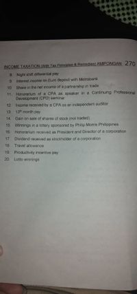 INCOME TAXATION (With Tax Principles & Remedies) AMPONGAN 270
8. Night shift differential pay
9.
Interest income on Euro deposit with Metrobank
10. Share in the net income of a partnership in trade
11.
Honorarium of a CPA as speaker in a Continuing Professional
Development (CPD) seminar
Income received by a CPA as an independent auditor
13. 13th month pay
12
14. Gain on sale of shares of stock (not traded)
15. Winnings in a lottery sponsored by Philip Morris Philippines
16. Honorarium received as President and Director of a corporation
17. Dividend received as stockholder of a corporation
18
Travel allowance
19. Productivity incentive pay
20. Lotto winnings
