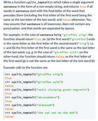 Write a function cyclic_toptail() which takes a single argument
sentence in the form of a non-empty string, and returns True if ll
words in sentence start with the final letter of the word that
precedes them (including the first letter of the first word being the
same as the last letter of the last word), and False otherwise. You
may assume that sentence is all lowercase, does not contain any
punctuation, and that words are separated by spaces.
For example, in the case of sentence being "giraffes sing", the
function should return True, as: (a) the first word ("giraffes") ends
in the same letter as the first letter of the second word ("sing"), i.e.
s; and (b) the first letter of the first word is the same as the last letter
of the last word, e.g. g. In the case of "giraffes sulk", on the
other hand, the function should return False, as the first letter of
the first word (g) is not the same as the last letter of the last word (k).
Example calls to the function are:
>>» cyclic_toptail("giraffes sing")
True
>>> cyclic_toptail("giraffes sulk")
False
>>> cyclic_toptail("seals slurping green negronis")
True
>>> cyclic_toptail("abracadabra")
True
>>> cyclic_toptail("alakazam")
False
>>> cyclic_toptail("the cat sat on the mat")
False
