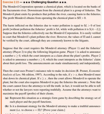 Exercise 2.23-✰✰✰ Challenging Question ★★★.
The Mondevil Corporation operates a chemical plant, which is located on the banks of
the Sacramento river. Downstream from the chemical plant is a group of fisheries. The
Mondevil plant emits by-products that pollute the river, causing harm to the fisheries.
The profit Mondevil obtains from operating the chemical plant is $II > 0.
The harm inflicted on the fisheries due to water pollution is equal to $L> 0 of lost
profit [without pollution the fisheries' profit is $A, while with pollution it is $(A - L)].
Suppose that the fisheries collectively sue the Mondevil Corporation. It is easily verified
in court that Mondevil's plant pollutes the river. However, the values of II and L cannot
be verified by the court, although they are commonly known to the litigants.
Suppose that the court requires the Mondevil attorney (Player 1) and the fisheries'
attorney (Player 2) to play the following litigation game. Player 1 is asked to announce
a number x > 0, which the court interprets as a claim about the plant's profits. Player 2
is asked to announce a number y≥ 0, which the court interprets as the fisheries' claim
about their profit loss. The announcements are made simultaneously and independently.
Then the court uses Posner's nuisance rule to make its decision (R. Posner, Economic
Analysis of Law, 9th edition, 1997). According to the rule, if y> x, then Mondevil must
shut down its chemical plant. If xy, then the court allows Mondevil to operate the
plant, but the court also requires Mondevil to pay the fisheries the amount y. Note that
the court cannot force the attorneys to tell the truth: in fact, it would not be able to tell
whether or not the lawyers were reporting truthfully. Assume that the attorneys want to
maximize the payoff (profits) of their clients.
(a) Represent this situation as a strategic-form game by describing the strategy set of
each player and the payoff functions.
(b) Is it a dominant strategy for the Mondevil attorney to make a truthful announce-
ment (i.e. to choose x = II)? [Prove your claim.]