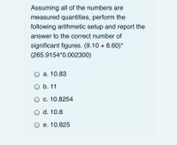 Assuming all of the numbers are
measured quantities, perform the
following arithmetic setup and report the
answer to the correct number of
significant figures. (9.10 + 8.60)*
(265.9154*0.002300)
а. 10.83
O b. 11
c. 10.8254
O d. 10.8
О е. 10.825
