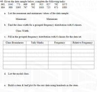 # 9. Given the data sample below, complete the following tasks:
961
1041
771 669 892
915 827 792 1073
884 988 1095 797 792
1003 725 973 1083
COLLEC
a. List the minimum and maximum values of the data sample.
Minimum:
Maximum:
b. Find the class width for a grouped frequency distribution with 6 classes.
Class Width:
c. Fill in the grouped frequency distribution with 6 classes for the data set.
Class Boundaries
Tally Marks
Frequency
| Relative Frequency
d. List the modal class.
e. Build a stem & leaf plot for the raw data using hundreds as the stem.
