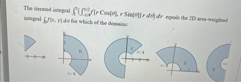 The iterated integral (fr Cos[0], r Sin[0]]r de) dr equals the 2D area-weighted
integral flx, y] da for which of the domains:
12
π/4
B
G
π/4
π/4
D
E