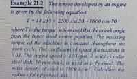 Example 21.2 The torque developed by an engine
is given by the following equation:
T=14 250 +2200 sin 20-1800 cos 20
where Tis the torque in N-m and 0 is the crank angle
from the inner dead centre position. The resisting
torque of the machine is constant throughout the
work cycle. 1The coefficient of speed fluctuations is
0.01. The engine speed is 150 rpm. A solid circular
steel disk, 50 mm thick, is used as a flywhekl. The
mass density of steel is 7800 kg m. Calculate the
radius of the flywheel disk.
