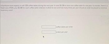 A furniture store expects to sell 120 coffee tables during the next year. It costs $1.50 to store one coffee table for one year. To reorder, there is a
fixed cost of $10, plus $2.80 for each coffee table ordered. In what lot size and how many times per year should an order be placed to minimize
inventory costs?
coffee tables per order
orders per year