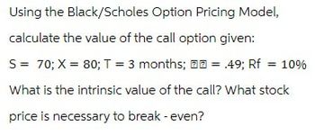 Using the Black/Scholes Option Pricing Model,
calculate the value of the call option given:
S = 70; X = 80; T = 3 months;
= .49; Rf = 10%
What is the intrinsic value of the call? What stock
price is necessary to break - even?