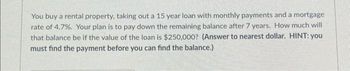 You buy a rental property, taking out a 15 year loan with monthly payments and a mortgage
rate of 4.7%. Your plan is to pay down the remaining balance after 7 years. How much will
that balance be if the value of the loan is $250,000? (Answer to nearest dollar. HINT: you
must find the payment before you can find the balance.)