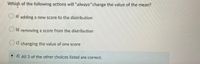 Which of the following actions will "always"change the value of the mean?
a) adding a new score to the distribution
b) removing a score from the distribution
C) changing the value of one score
d) All 3 of the other choices listed are correct.
