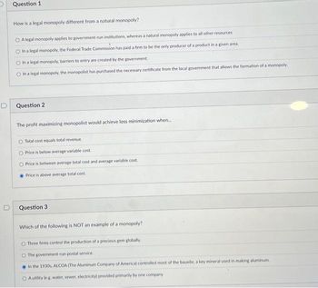 Question 1
How is a legal monopoly different from a natural monopoly?
OA legal monopoly applies to government-run institutions, whereas a natural monopoly applies to all other resources
O In a legal monopoly, the Federal Trade Commission has paid a firm to be the only producer of a product in a given area.
O In a legal monopoly, barriers to entry are created by the government.
O In a legal monopoly, the monopolist has purchased the necessary certificate from the local government that allows the formation of a monopoly.
D
Question 2
The profit maximizing monopolist would achieve loss minimization when...
O Total cost equals total revenue.
O Price is below average variable cost.
O Price is between average total cost and average variable cost.
Price is above average total cost
Question 3
Which of the following is NOT an example of a monopoly?
Three firms control the production of a precious gem globally.
The government-run postal service.
In the 1930s, ALCOA (The Aluminum Company of America) controlled most of the bauxite, a key mineral used in making aluminum.
O A utility (eg. water, sewer, electricity) provided primarily by one company