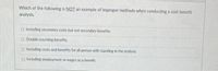 Which of the following is NOT an example of improper methods when conducting a cost-benefit
analysis.
O Including secondary costs but not secondary benefits.
O Double-counting benefits.
O Including costs and benefits for all person with standing in the analysis.
O Including employment or wages as a benefit.
