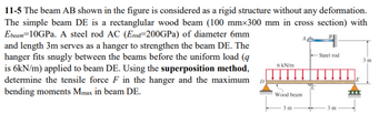 11-5 The beam AB shown in the figure is considered as a rigid structure without any deformation.
The simple beam DE is a rectanglular wood beam (100 mmx300 mm in cross section) with
Ebeam 10GPa. A steel rod AC (Erod=200GPa) of diameter 6mm
and length 3m serves as a hanger to strengthen the beam DE. The
hanger fits snugly between the beams before the uniform load (9
is 6kN/m) applied to beam DE. Using the superposition method,
determine the tensile force F in the hanger and the maximum
bending moments Mmax in beam DE.
D
6 kN/m
Wood beam
3 m
Steel rod
3 m
3m