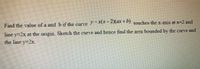 Find the value of a and b if the curve +b) touches the x-axis at x=2 and
line y=2x at the origin. Sketch the curve and hence find the area bounded by the curve and
the line y-2x.
