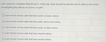 Liam needs to complete Parts B and C of the lab. How should he decide which salts to test when
investigating the effects of cations on pH?
O Liam should choose salts that have acidic or basic cations
O Liam should choose salts that have both cations and anions
O Liam should choose salts that have acidic or basic anions
O Liam should choose salts that have neutral cations
Liam should choose salts that have neutral anions