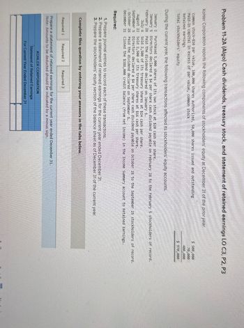 Problem 11-2A (Algo) Cash dividends, treasury stock, and statement of retained earnings LO C3, P2, P3
Kohler Corporation reports the following components of stockholders' equity at December 31 of the prior year.
Common stock-$10 par value, 100,000 shares authorized, s0,000 shares issued and outstanding
Paid-in capital in excess of par value, common stock
Retained earnings
Total stockholders' equity
During the current year, the following transactions affected its stockholders' equity accounts.
January 2 Purchased 5,000 shares of its own stock at $20 cash per share.
January 5
February 28
July 6
August 22
September 5
October 28
December 31
Required:
$ 500,000
70,000
400,000
$ 970,000
Directors declared a $4 per share cash dividend payable on February 28 to the February 5 stockholders of record.
Paid the dividend declared on January 5.
Sold 2,500 of its treasury shares at $24 cash per share.
Sold 2,500 of its treasury shares at $16 cash per share.
Directors declared a $4 per share cash dividend payable on October 28 to the September 25 stockholders of record.
Paid the dividend declared on September 5.
closed the $388,000 credit balance (from net income) in the Income Summary account to Retained Earnings.
1. Prepare journal entries to record each of these transactions.
2. Prepare a statement of retained earnings for the current year ended December 31.
3. Prepare the stockholders' equity section of the balance sheet as of December 31 of the current year.
Complete this question by entering your answers in the tabs below.
Required 1 Required 2 Required 3
Prepare a statement of retained earnings for the current year ended December 31.
Note: Amounts to be deducted should be indicated by a minus sign.
KOHLER CORPORATION
Statement of Retained Earnings
For Current Year Ended December 31
Next