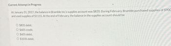 Current Attempt in Progress
At January 31, 2027, the balance in Bramble Inc's supplies account was $820. During February, Bramble purchased supplies of $900
and used supplies of $1115. At the end of February, the balance in the supplies account should be
$835 debit.
O $605 credit.
O $605 debit.
O $1035 debit.