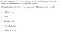 It is claimed that the mean household size in the River Terrace neighbourhood is 3.5
persons. A random sample of 25 households is taken.
What statistical method will you use to determine if this statement is correct?
Student's t-test
z-test
Chi-Square Test
O Fisher's Exact Test
Leader's 25 Ib test
