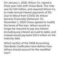 On January 1, 2020, Wilson Co. signed a
three year note with Chase Bank. The note
was for $10 million, and required Wilson Co.
to make annual interest payments of 5%.
Due to fallout from COVID-19, Wilson
became financially distressed. On
November 1, 2020 Chase agreed to modify
the terms of the loan. Wilson would no
longer be required to pay any interest
(including any interest accrued to date), and
instead would pay back $10.5 million on the
maturity date.
Which section of the FASB Accounting
Standards Codification best defines how
Wilson should account for the modified
loan?
