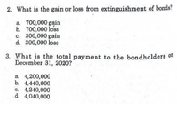 2. What is the gain or loss from extinguishment of bonds?
a. 700,000 gain
b. 700,000 loss
c. 300,000 gain
d. 300,000 loss
3. What is the total payment to the bondholders on
December 31, 2020?
a. 4,200,000
b. 4,440,000
c. 4,240,000
d. 4,040,000
