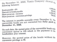 On December 31, 2020, Tamia Company showed the
following balances:
4,000,000
Bonds payable -6%
Discount on bonds payable
Share premium – issuance
Share premium- conversion privilege
500,000
5,000,000
700,000
The interest is payable annually every December 31. The
convertible bonds are not converted but fully paid
December 31, 2020.
On such date, the quoted price of the convertible bonds with
conversion option is 105 which is the payment to the
bondholders plus interest.
However, the quoted price of the bonds without the
conversion privilege is 95.
