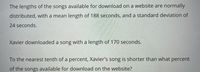 The lengths of the songs available for download on a website are normally
distributed, with a mean length of 188 seconds, and a standard deviation of
24 seconds.
Xavier downloaded a song with a length of 170 seconds.
To the nearest tenth of a percent, Xavier's song is shorter than what percent
of the songs available for download on the website?
