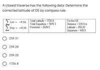 A closed traverse has the following data: Determine the
corrected latitude of DE by compass rule.
Total Latitude = 1726.8
Total Departure = 1876.3
Perimeter = 2628.5
For line DE:
Distance = 518.4 m
Lat
-0.56
%3D
Dep = +0.34
Latitude = 259.20
Departure = 448.9
%3D
O 259.31
O 259.28
O 259.20
O 1726.8
