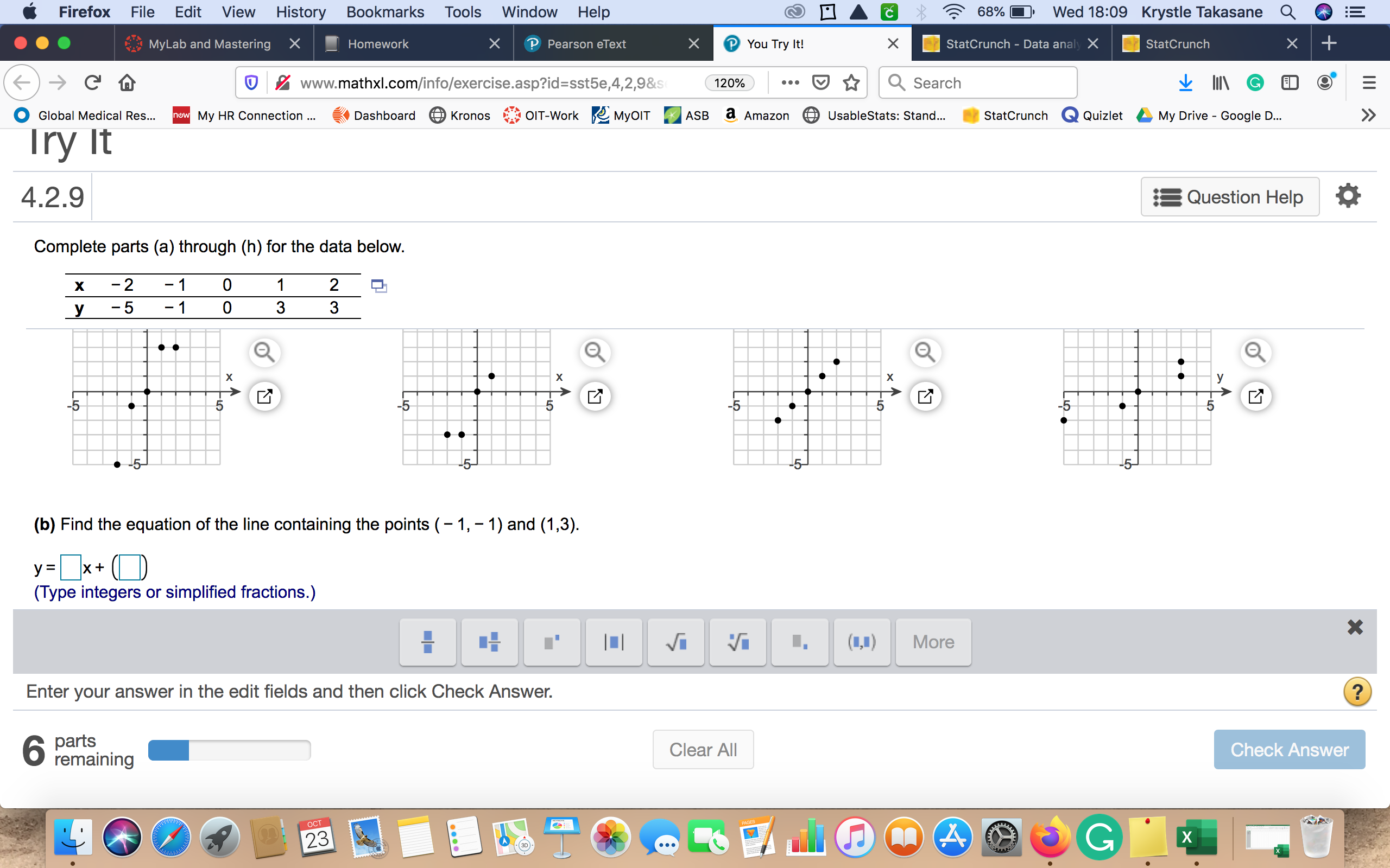 Wed 18:09 Krystle Takasane Q
Firefox
Edit View
History
Window
Help
File
Bookmarks
Тools
68%
My Lab and Mastering
StatCrunch - Data analy X
You Try It!
X
X
Homework
StatCrunch
Pearson eText
Search
www.mathxl.com/info/exercise.asp?id=sst5e,4,2,9&s
120%
OIT-Work MyOIT
UsableStats: Stand...
nuw My HR Connection..
Dashboard
Global Medical Res...
ASB
StatCrunch
Quizlet
My Drive Google D...
Kronos
Amazon
Try It
4.2.9
Question Help
Complete parts (a) through (h) for the data below.
-2
1
0
1
2
х
-1
0
3
3
-5
y
х
у
>
-5
-5
5
-5
5
5
-5-
(b) Find the equation of the line containing the points 1,-1) and (1,3)
y x+
(Type integers or simplified fractions.)
More
Enter your answer in the edit fields and then click Check Answer.
parts
6 remaining
Clear All
Check Answer
ОСТ
X
23
лл
III A
X
