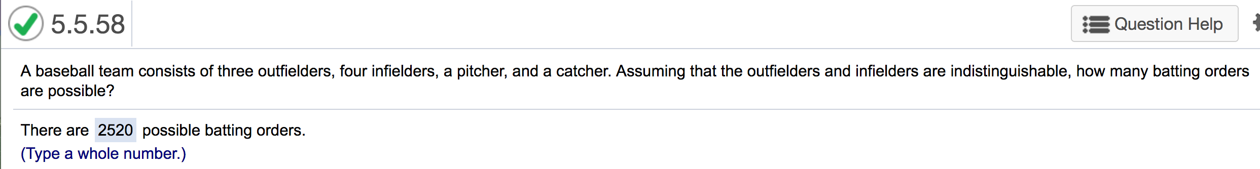 5.5.58
Question Help
A baseball team consists of three outfielders, four infielders, a pitcher, and a catcher. Assuming that the outfielders and infielders are indistinguishable, how many batting orders
are possible?
There are 2520 possible batting orders.
(Type a whole number.)
