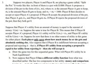 3.
Suppose two players, Player A and Player B, are playing a game called, "Split
the Pot." It works like this: in front of them is a pot with $1000. Player A proposes a
division of the pot in the form of (TA, TB), where TA is the amount Player A gets to keep,
TB is the amount Player B gets to keep, and TA + TB = 1000. Player B then decides to
accept or reject Player A's proposal. If Player B accepts the proposed division of the pot,
then Player A gets TA, and Player B gets TB. If Player B rejects the proposed division of
the pot, then they both get 0.
Suppose that Player A's utility from an amount of money is equal to the amount of
money: U(m) = m. Suppose the same is true for Player B. This means that if Player B
accepts Player A's proposal, Player A's utility will be U(TA) = TA, and Player B's utility
will be U(TB) = TB. Suppose for now that there is no other source of utility in this game
for either player. Each player only cares about how much money he or she gets and
absolutely nothing else. Also suppose that if Player B is indifferent between accepting a
proposal and rejecting it – that is, if Player B's utility from accepting a proposal is
equal to her utility from rejecting it – then she will accept it.
a. Draw the game tree for this sequential game. What will Player B's utility be in
Nash Equilibrium?
b. Now suppose that Player B has a different utility function from what was
described earlier. She has two components to her utility: money and comparison.
Lot d-
be the difforon0e hotwoon the
vors' no uoff. in the
