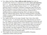 b. Now suppose that Player B has a different utility function from what was
described earlier. She has two components to her utility: money and comparison.
Let d = TA – TB be the difference between the two players' payoffs in the game.
Then assume Player B's utility function is U(m,d) = m – 0.5d. The game still
functions exactly as it did before, with Player A proposing a split of the pot and
Player B deciding to accept the proposal or reject it. Player B still gets 0 utility if
she rejects Player A's proposal, and she still accepts a proposal if she is
indifferent between accepting and rejecting. Draw a new game tree reflecting
Player B's different utility function. What rule will Player B follow in deciding
whether to accept an offer? Knowing this, how much will Player A offer Player B
in Nash equilibrium?
c. Now suppose that there are two types of people: Type I, those whose utility
functions are U(m) = m, and Type II, those whose utility functions are U(m,d) =
m- 0.5d. Suppose everyone knows that half of the population is the first type, and
half is the second type. Suppose Player A knows that he is Type I, but he does not
know Player B's type. What is Player A's expected utility (that is, the expected
value of his utility) in this case from making his proposal as if Player B were
Type I and didn't care about comparison? What is his expected utility from
making his proposal as if Player B were Type II and did care about comparison?
Which proposal of those two should he make?
d. What insights does this model provide about the pitfalls of designing
compensation schemes inside your firm?
