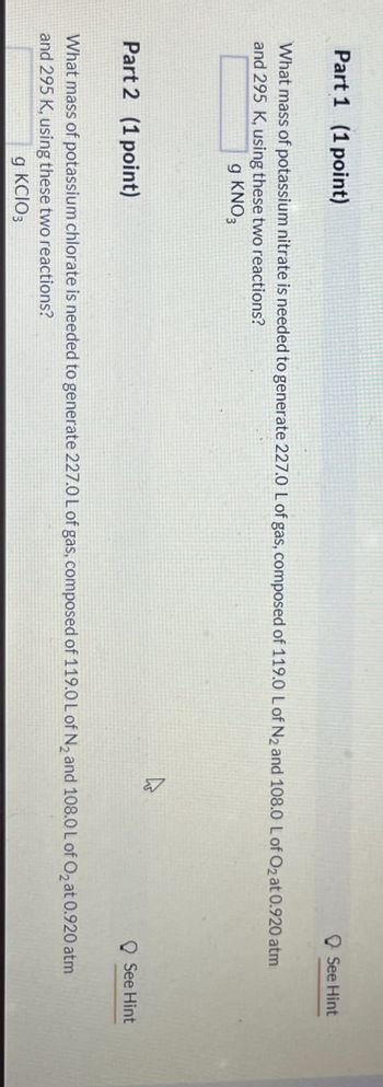 See Hint
Part 1 (1 point)
What mass of potassium nitrate is needed to generate 227.0 L of gas, composed of 119.0 L of N2 and 108.0 L of O2 at 0.920 atm
and 295 K, using these two reactions?
g KNO3
See Hint
Part 2 (1 point)
What mass of potassium chlorate is needed to generate 227.0 L of gas, composed of 119.0 L of N2 and 108.0 L of O2 at 0.920 atm
and 295 K, using these two reactions?
g KCIO3