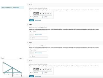 Set P1.6 kN and P-1.2 kN. (Egure.)
Figure
<1 of 1
Part A
Determine the force in member AB of the truss
Express your answer to three significant figures and include the appropriate units. Enter negative value in the case of compression and positive value in the case of tension.
FAN-Value
Submit
▾ Part 8
Determine the force in member BC of the truss.
Express your answer to three significant figures and include the appropriate units. Enter negative value in the case of compression and positive value in the case of tension.
For 2.40 kN
Part C
Request A
✓ Correct
Previous Answers
▾ Part D
Determine the force in member BD of the trust.
Express your answer to three significant figures and include the appropriate units. Enter negative value in the case of compression and positive value in the case of tension
Fan= 1,00 KN
✓ Correct
Previous Answers
Submit
Determine the force in member BE of the truss.
Express your answer to three significant figures and include the appropriate units: Enter negative value in the case of compression and positive value in the case of tension.
Units
30%
Fur Value
An
Units