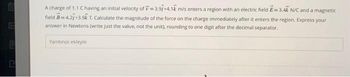 E
A charge of 1.1 C having an initial velocity of 3.91+4.1k m/s enters a region with an electric field E=3.4k N/C and a magnetic
field B=4.27+3.9k T. Calculate the magnitude of the force on the charge immediately after it enters the region. Express your
answer in Newtons (write just the value, not the unit), rounding to one digit after the decimal separator.
Yanitinizi ekleyin.