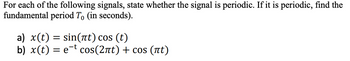 For each of the following signals, state whether the signal is periodic. If it is periodic, find the
fundamental period To (in seconds).
a) x(t) = sin(t) cos (t)
b) x(t) = et cos(2ût) + cos (ít)