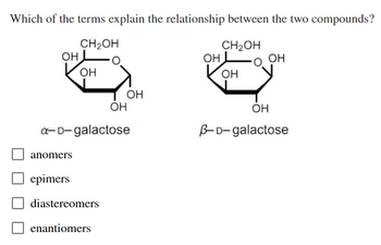 **Question:**

Which of the terms explain the relationship between the two compounds?

**Diagram Explanation:**

The image shows two structures of galactose, which are cyclic forms of the sugar. On the left is α-D-galactose, and on the right is β-D-galactose. Both structures have a similar carbohydrate ring structure but differ at the first carbon position (anomeric carbon). In α-D-galactose, the hydroxyl group (OH) at the anomeric carbon is positioned downward, whereas in β-D-galactose, it is positioned upward. This difference is key to their classification.

**Answer Options:**

- [ ] anomers
- [ ] epimers
- [ ] diastereomers
- [ ] enantiomers

The correct choice is "anomers," as they differ in configuration only at the anomeric carbon.