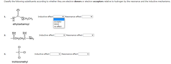 Classify the following substituents according to whether they are electron donors or electron acceptors relative to hydrogen by the resonance and the inductive mechanisms.
1.
2.
3.
•Ö
:0:
ethylcarbamoyl
OCH₂CH3
:0:
-CCH₂CH₂C-NH₂
CI
C
CI
CI
trichloromethyl
Inductive effect
Inductive effect
Inductive effect
acceptor
donor
no effect
Resonance effect
✓ Resonance effect
✓ Resonance effect.