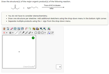 Draw the structure(s) of the major organic product(s) of the following reaction.
Trace of HCI in toluene
reflux
H₂N
• You do not have to consider stereochemistry.
• Draw one structure per sketcher. Add additional sketchers using the drop-down menu in the bottom right corner.
Separate multiple products using the + sign from the drop-down menu.
?
000-
ChemDoodleⓇ
#[ ] در
<