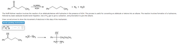 CH3
CH3
The Wolff-Kishner reaction involves the reaction of an aldehyde/ketone with hydrazine in the presence of KOH. The process is useful for converting an aldehyde or ketone into an alkane. The reaction involves formation of a hydrazone,
followed by base-catalyzed double-bond migration, loss of N₂ gas to give a carbanion, and protonation to give the alkane.
Draw curved arrows to show the movement of electrons in this step of the mechanism.
Arrow-pushing Instructions
n
Ph
Ph
:0:
↔XT
H₂NNH₂
KOH
CH3
HẲN NH,
Ph
Ph
:0:
-CH₂CH₂CH3
HẸN NH2
+ N₂ + H₂O