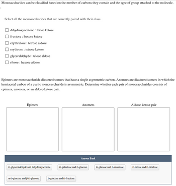 Monosaccharides can be classified based on the number of carbons they contain and the type of group attached to the molecule.

**Select all the monosaccharides that are correctly paired with their class.**

- [ ] dihydroxyacetone : triose ketose
- [ ] fructose : hexose ketose
- [ ] erythrose : tetrose aldose
- [ ] erythrose : tetrose ketose
- [ ] glyceraldehyde : triose aldose
- [ ] ribose : hexose aldose

**Epimers** are monosaccharide diastereoisomers that have a single asymmetric carbon. **Anomers** are diastereoisomers in which the hemiacetal carbon of a cyclic monosaccharide is asymmetric. Determine whether each pair of monosaccharides consists of epimers, anomers, or an aldose-ketose pair.

**Categories for Classification:**

- **Epimers**
- **Anomers**
- **Aldose-ketose pair**

**Answer Bank:**

- D-glyceraldehyde and dihydroxyacetone
- D-galactose and D-glucose
- D-glucose and D-mannose
- D-ribose and D-ribulose
- α-D-glucose and β-D-glucose
- D-glucose and D-fructose

**Diagram Explanation:**

The diagram provides three blank boxes under the categories "Epimers," "Anomers," and "Aldose-ketose pair" where users are supposed to match the pairs correctly from the provided answer bank. Each pair should be placed in the correct category based on their characteristics as defined above.