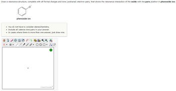 Draw a resonance structure, complete with all formal charges and lone (unshared) electron pairs, that shows the resonance interaction of the oxide with the para position in phenoxide ion.
O
phenoxide ion
• You do not have to consider stereochemistry.
• Include all valence lone pairs in your answer.
• In cases where there is more than one answer, just draw one.
ag
Sn [1
ChemDoodleⓇ